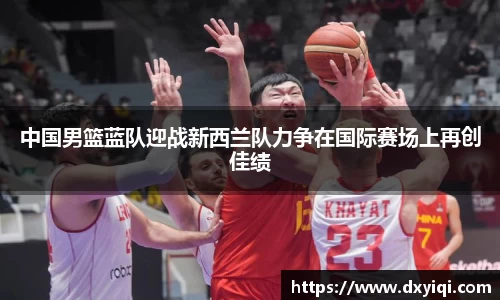 中国男篮蓝队迎战新西兰队力争在国际赛场上再创佳绩